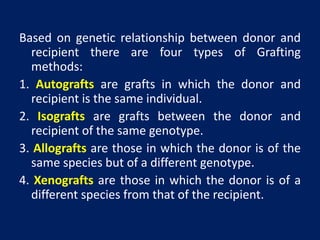 Based on genetic relationship between donor and
recipient there are four types of Grafting
methods:
1. Autografts are grafts in which the donor and
recipient is the same individual.
2. Isografts are grafts between the donor and
recipient of the same genotype.
3. Allografts are those in which the donor is of the
same species but of a different genotype.
4. Xenografts are those in which the donor is of a
different species from that of the recipient.
 