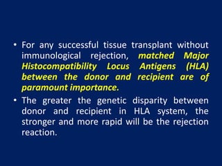 • For any successful tissue transplant without
immunological rejection, matched Major
Histocompatibility Locus Antigens (HLA)
between the donor and recipient are of
paramount importance.
• The greater the genetic disparity between
donor and recipient in HLA system, the
stronger and more rapid will be the rejection
reaction.
 