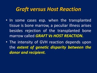 Graft versus Host Reaction
• In some cases esp. when the transplanted
tissue is bone marrow, a peculiar illness arises
besides rejection of the transplanted bone
marrow called GRAFT Vs HOST REACTION.
• The intensity of GVH reaction depends upon
the extent of genetic disparity between the
donor and recipient.
 