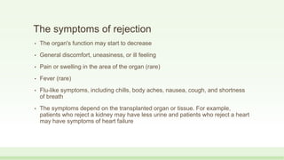 The symptoms of rejection
• The organ's function may start to decrease
• General discomfort, uneasiness, or ill feeling
• Pain or swelling in the area of the organ (rare)
• Fever (rare)
• Flu-like symptoms, including chills, body aches, nausea, cough, and shortness
of breath
• The symptoms depend on the transplanted organ or tissue. For example,
patients who reject a kidney may have less urine and patients who reject a heart
may have symptoms of heart failure
 