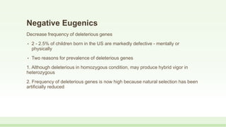 Negative Eugenics
Decrease frequency of deleterious genes
• 2 - 2.5% of children born in the US are markedly defective - mentally or
physically
• Two reasons for prevalence of deleterious genes
1. Although deleterious in homozygous condition, may produce hybrid vigor in
heterozygous
2. Frequency of deleterious genes is now high because natural selection has been
artificially reduced
 