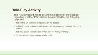 Role-Play Activity
• The Review Board has to determine a policy for the hospital
regarding whether PGD should be permitted for the following
purposes:
• to help two CF carriers avoid passing on the disease;
• to help a couple produce umbilical cord cells for an existing child with Fanconi’s
anemia;
• to help a couple select the sex of their child for “family balancing”;
• To help a short couple produce a taller child.
 