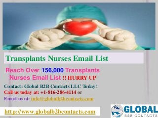 http://www.globalb2bcontacts.com
Contact: Global B2B Contacts LLC Today!
Call us today at: +1-816-286-4114 or
Email us at: info@globalb2bcontacts.com
Reach Over 156,000 Transplants
Nurses Email List !! HURRY UP
Transplants Nurses Email List
 