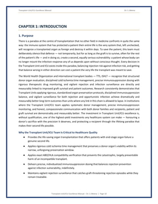 Transplant Unit/ICU Excellence Manual Dr J L Meena
Transplant Unit/ICU Excellence Manual – Dr J L Meena | Page 10
CHAPTER 1: INTRODUCTION
1. Purpose
There is a paradox at the centre of transplantation that no other field in medicine confronts in quite the same
way: the immune system that has protected a patient their entire life is the very system that, left unchecked,
will recognize a transplanted organ as foreign and destroy it within days. To save the patient, this team must
deliberately silence that defence — not temporarily, but for as long as the graft is to survive, often for the rest
of the patient's life — and in doing so, create a second, equally serious vulnerability: a patient whose body can
no longer mount the infection response any of us depends upon without conscious thought. Every decision in
the Transplant Unit and ICU exists inside this paradox, balancing rejection risk against infection risk, and getting
that balance wrong in either direction can cost a patient the very life the transplant was meant to save.
The World Health Organization and international transplant bodies — TTS, ISHLT — recognize that structured
donor organ evaluation, disciplined cold ischemia time management, precise immunosuppression dosing with
rigorous therapeutic drug monitoring, and vigilant rejection and infection surveillance are directly and
measurably linked to improved graft survival and patient outcomes. Research consistently demonstrates that
Transplant Units applying rigorous, standardized organ preservation protocols, disciplined immunosuppression
balance, and vigilant surveillance for both rejection and opportunistic infection achieve dramatically and
measurably better long-term outcomes than units where any link in this chain is allowed to lapse. In institutions
where the Transplant Unit/ICU team applies systematic donor management, precise immunosuppression
monitoring, and honest, compassionate communication with both donor families and recipients, patient and
graft survival are demonstrably and measurably better. The investment in Transplant Unit/ICU excellence is,
without qualification, one of the highest-yield investments any healthcare system can make — honouring a
donor's sacrifice with the precision it deserves, and protecting a recipient through the lifelong paradox that
makes their second life possible.
Why the Transplant Unit/ICU Team Is Critical to Healthcare Quality
● Provides the life-saving organ transplantation that offers patients with end-stage organ failure a
genuine second life.
● Applies rigorous cold ischemia time management that preserves a donor organ's viability within its
narrow, unforgiving preservation window.
● Applies exact ABO/HLA compatibility verification that prevents the catastrophic, largely preventable
harm of an incompatible transplant.
● Delivers precise, individualized immunosuppression dosing that balances rejection prevention
against infection vulnerability, indefinitely.
● Maintains vigilant rejection surveillance that catches graft-threatening rejection episodes while they
remain treatable.
 