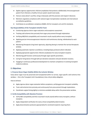 Transplant Unit/ICU Excellence Manual Dr J L Meena
Transplant Unit/ICU Excellence Manual – Dr J L Meena | Page 11
● Applies rigorous opportunistic infection prophylaxis that protects a deliberately immunosuppressed
patient from infections a healthy immune system would resist easily.
● Honours every donor's sacrifice, living or deceased, with the precision and respect it deserves.
● Maintains regulatory compliance with national organ transplantation standards and international
accreditation guidelines.
● Contributes to accreditation compliance (NABH, JCI) for transplant unit and ICU standards.
Key Responsibilities of the Transplant Unit/ICU Team
● Conducting rigorous donor organ evaluation and acceptance assessment.
● Tracking cold ischemia time precisely from organ procurement through implantation.
● Verifying ABO/HLA compatibility and crossmatch results exactly before every transplant.
● Applying precise immunosuppression induction and maintenance dosing, individualized to each
patient.
● Monitoring therapeutic drug levels rigorously, adjusting dosing to maintain the narrow therapeutic
window.
● Applying systematic rejection surveillance, including biopsy protocols where indicated.
● Applying appropriate opportunistic infection prophylaxis for every transplant recipient.
● Monitoring graft function continuously through organ-specific parameters.
● Caring for living donors through both pre-donation evaluation and post-donation recovery.
● Engaging in continuous professional development to maintain competence in evolving transplant
medicine evidence.
2. Objectives
1. Preserve Donor Organ Viability Within the Ischemic Window
Every donor organ must be preserved and transplanted within its narrow, organ-specific cold ischemia time
window — this is the Transplant Unit's foundational, time-critical safety obligation.
How to Achieve:
● Apply rigorous donor organ evaluation before acceptance, verifying genuine transplant suitability.
● Track cold ischemia time precisely and continuously from procurement through implantation.
● Coordinate surgical timing tightly to minimize avoidable delay within the preservation window.
2. Verify Compatibility with Absolute Precision
● Verify ABO compatibility and HLA crossmatch results exactly before every transplant, without
exception.
● Apply independent verification for every critical compatibility determination.
● Apply desensitization protocols appropriately for sensitized recipients requiring them.
 
