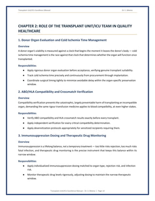 Transplant Unit/ICU Excellence Manual Dr J L Meena
Transplant Unit/ICU Excellence Manual – Dr J L Meena | Page 14
CHAPTER 2: ROLE OF THE TRANSPLANT UNIT/ICU TEAM IN QUALITY
HEALTHCARE
1. Donor Organ Evaluation and Cold Ischemia Time Management
Overview
A donor organ's viability is measured against a clock that begins the moment it leaves the donor's body — cold
ischemia time management is the race against that clock that determines whether the organ will function once
transplanted.
Responsibilities
● Apply rigorous donor organ evaluation before acceptance, verifying genuine transplant suitability.
● Track cold ischemia time precisely and continuously from procurement through implantation.
● Coordinate surgical timing tightly to minimize avoidable delay within the organ-specific preservation
window.
2. ABO/HLA Compatibility and Crossmatch Verification
Overview
Compatibility verification prevents the catastrophic, largely preventable harm of transplanting an incompatible
organ, demanding the same rigour transfusion medicine applies to blood compatibility, at even higher stakes.
Responsibilities
● Verify ABO compatibility and HLA crossmatch results exactly before every transplant.
● Apply independent verification for every critical compatibility determination.
● Apply desensitization protocols appropriately for sensitized recipients requiring them.
3. Immunosuppression Dosing and Therapeutic Drug Monitoring
Overview
Immunosuppression is a lifelong balance, not a temporary treatment — too little risks rejection, too much risks
fatal infection, and therapeutic drug monitoring is the precise instrument that keeps this balance within its
narrow window.
Responsibilities
● Apply individualized immunosuppression dosing matched to organ type, rejection risk, and infection
risk.
● Monitor therapeutic drug levels rigorously, adjusting dosing to maintain the narrow therapeutic
window.
 
