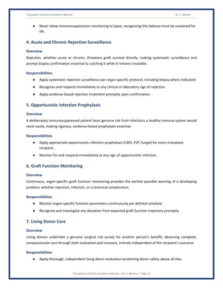Transplant Unit/ICU Excellence Manual Dr J L Meena
Transplant Unit/ICU Excellence Manual – Dr J L Meena | Page 15
● Never allow immunosuppression monitoring to lapse, recognizing this balance must be sustained for
life.
4. Acute and Chronic Rejection Surveillance
Overview
Rejection, whether acute or chronic, threatens graft survival directly, making systematic surveillance and
prompt biopsy confirmation essential to catching it while it remains treatable.
Responsibilities
● Apply systematic rejection surveillance per organ-specific protocol, including biopsy where indicated.
● Recognize and respond immediately to any clinical or laboratory sign of rejection.
● Apply evidence-based rejection treatment promptly upon confirmation.
5. Opportunistic Infection Prophylaxis
Overview
A deliberately immunosuppressed patient faces genuine risk from infections a healthy immune system would
resist easily, making rigorous, evidence-based prophylaxis essential.
Responsibilities
● Apply appropriate opportunistic infection prophylaxis (CMV, PJP, fungal) for every transplant
recipient.
● Monitor for and respond immediately to any sign of opportunistic infection.
6. Graft Function Monitoring
Overview
Continuous, organ-specific graft function monitoring provides the earliest possible warning of a developing
problem, whether rejection, infection, or a technical complication.
Responsibilities
● Monitor organ-specific function parameters continuously per defined schedule.
● Recognize and investigate any deviation from expected graft function trajectory promptly.
7. Living Donor Care
Overview
Living donors undertake a genuine surgical risk purely for another person's benefit, deserving complete,
compassionate care through both evaluation and recovery, entirely independent of the recipient's outcome.
Responsibilities
● Apply thorough, independent living donor evaluation protecting donor safety above all else.
 