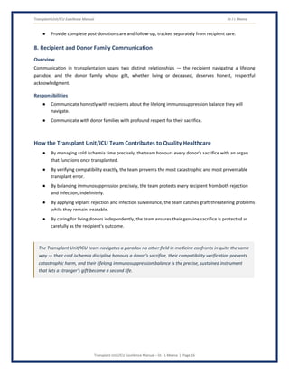 Transplant Unit/ICU Excellence Manual Dr J L Meena
Transplant Unit/ICU Excellence Manual – Dr J L Meena | Page 16
● Provide complete post-donation care and follow-up, tracked separately from recipient care.
8. Recipient and Donor Family Communication
Overview
Communication in transplantation spans two distinct relationships — the recipient navigating a lifelong
paradox, and the donor family whose gift, whether living or deceased, deserves honest, respectful
acknowledgment.
Responsibilities
● Communicate honestly with recipients about the lifelong immunosuppression balance they will
navigate.
● Communicate with donor families with profound respect for their sacrifice.
How the Transplant Unit/ICU Team Contributes to Quality Healthcare
● By managing cold ischemia time precisely, the team honours every donor's sacrifice with an organ
that functions once transplanted.
● By verifying compatibility exactly, the team prevents the most catastrophic and most preventable
transplant error.
● By balancing immunosuppression precisely, the team protects every recipient from both rejection
and infection, indefinitely.
● By applying vigilant rejection and infection surveillance, the team catches graft-threatening problems
while they remain treatable.
● By caring for living donors independently, the team ensures their genuine sacrifice is protected as
carefully as the recipient's outcome.
The Transplant Unit/ICU team navigates a paradox no other field in medicine confronts in quite the same
way — their cold ischemia discipline honours a donor's sacrifice, their compatibility verification prevents
catastrophic harm, and their lifelong immunosuppression balance is the precise, sustained instrument
that lets a stranger's gift become a second life.
 