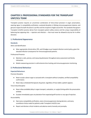 Transplant Unit/ICU Excellence Manual Dr J L Meena
Transplant Unit/ICU Excellence Manual – Dr J L Meena | Page 17
CHAPTER 3: PROFESSIONAL STANDARDS FOR THE TRANSPLANT
UNIT/ICU TEAM
Transplant practice requires an uncommon combination of time-critical precision in organ preservation,
exacting rigour in compatibility verification, sustained discipline in lifelong immunosuppression balance, and
genuine respect for both the donor's sacrifice and the recipient's fragile second life. The standards that govern
Transplant Unit/ICU practice derive from transplant patient safety science and the unique responsibility of
balancing two opposing risks — rejection and infection — that must never be allowed to tip too far in either
direction.
1. Professional Appearance
Standards
Attire and Identification
● Wear appropriate clinical attire, PPE, and ID badge as per hospital infection control policy, given the
elevated infection consequence for immunosuppressed patients.
Professional Presence
● Maintain a calm, precise, and reassuring demeanor throughout every assessment and family
interaction.
● Model unwavering precision in cold ischemia time tracking and immunosuppression monitoring.
2. Professional Behaviour
Expected Behaviours
Precision Discipline
● Never accept a donor organ or proceed with a transplant without complete, verified compatibility
confirmation.
● Never skip a scheduled therapeutic drug level, regardless of how stable a patient appears.
Time-Critical Discipline
● Never allow avoidable delay in organ transport, evaluation, or surgical timing within the preservation
window.
● Escalate immediately upon any deviation from expected graft function or any sign of rejection.
Accountability
● Own every compatibility verification, every immunosuppression dosing decision, and every
surveillance choice made for patients under Transplant Unit/ICU care.
● Report and disclose critical incidents and adverse events honestly and promptly.
 