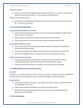 Transplant Unit/ICU Excellence Manual Dr J L Meena
Transplant Unit/ICU Excellence Manual – Dr J L Meena | Page 18
Collaborative Respect
● Treat every member of the multidisciplinary Transplant Unit/ICU team — surgeon, nurse, transplant
physician, procurement coordinator — as an essential, equal safety partner.
Patient- and Donor-Centered Focus
● Every decision is ultimately about honouring a donor's sacrifice and protecting a recipient's second
life — never about convenience.
3. Communication Standards
Communication with Patients and Families
● Communicate the lifelong immunosuppression balance honestly, ensuring genuine understanding
before and after transplantation.
● Explain rejection and infection risk clearly as part of genuine informed consent.
● Communicate with donor families with profound respect and honesty about their gift.
Communication Within the Team
● Communicate rapidly and clearly during organ offer evaluation and surgical timing coordination
using closed-loop communication.
● Use structured handover tools (SBAR or equivalent) for every shift change and transfer of care.
● Escalate any compatibility concern or graft function deviation immediately and directly.
Written Communication Standards
● Transplant documentation must be accurate, contemporaneous, and complete, reflecting
compatibility verification, cold ischemia timing, and immunosuppression dosing.
● Therapeutic drug level and rejection surveillance records must be exact and complete.
4. Confidentiality and Information Security
Overview
Transplant care involves particularly sensitive donor and recipient information, requiring confidentiality
discipline that protects both parties' privacy per institutional and legal anonymity requirements.
Responsibilities
● Discuss patient and donor information only in appropriate clinical settings and only with those who
have a legitimate need to know.
● Protect access credentials for EMR/HIS and transplant information systems.
● Apply particular discretion protecting donor-recipient anonymity per institutional and legal
requirement, where applicable.
5. Ethical Standards
 