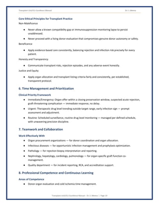 Transplant Unit/ICU Excellence Manual Dr J L Meena
Transplant Unit/ICU Excellence Manual – Dr J L Meena | Page 19
Core Ethical Principles for Transplant Practice
Non-Maleficence
● Never allow a known compatibility gap or immunosuppression monitoring lapse to persist
unaddressed.
● Never proceed with a living donor evaluation that compromises genuine donor autonomy or safety.
Beneficence
● Apply evidence-based care consistently, balancing rejection and infection risk precisely for every
patient.
Honesty and Transparency
● Communicate transplant risks, rejection episodes, and any adverse event honestly.
Justice and Equity
● Apply organ allocation and transplant listing criteria fairly and consistently, per established,
transparent protocol.
6. Time Management and Prioritization
Clinical Priority Framework
● Immediate/Emergency: Organ offer within a closing preservation window, suspected acute rejection,
graft-threatening complication — immediate response, no delay.
● Urgent: Therapeutic drug level trending outside target range, early infection sign — prompt
assessment and adjustment.
● Routine: Scheduled surveillance, routine drug level monitoring — managed per defined schedule,
with unwavering precision discipline.
7. Teamwork and Collaboration
Work Effectively With
● Organ procurement organizations — for donor coordination and organ allocation.
● Infectious diseases — for opportunistic infection management and prophylaxis optimization.
● Pathology — for rejection biopsy interpretation and reporting.
● Nephrology, hepatology, cardiology, pulmonology — for organ-specific graft function co-
management.
● Quality department — for incident reporting, RCA, and accreditation support.
8. Professional Competence and Continuous Learning
Areas of Competence
● Donor organ evaluation and cold ischemia time management.
 