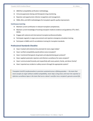 Transplant Unit/ICU Excellence Manual Dr J L Meena
Transplant Unit/ICU Excellence Manual – Dr J L Meena | Page 20
● ABO/HLA compatibility verification methodology.
● Immunosuppression dosing and therapeutic drug monitoring.
● Rejection and opportunistic infection recognition and management.
● FMEA, RCA, and CAPA methodologies for transplant-specific quality improvement.
Continuous Learning
● Maintain current certification in relevant transplant competencies.
● Maintain current knowledge of evolving transplant medicine evidence and guidelines (TTS, ISHLT,
WHO).
● Engage with national and international transplant professional bodies.
● Participate regularly in organ procurement and rejection emergency simulation training.
● Participate in NABH and JCI accreditation training for transplant standards.
Professional Standards Checklist
● Have I tracked cold ischemia time precisely for every organ today?
● Have I verified compatibility exactly before every transplant?
● Have I monitored therapeutic drug levels and adjusted dosing per protocol?
● Have I applied systematic rejection and infection surveillance for every recipient?
● Have I communicated honestly and respectfully with every patient, family, and donor family?
● Have I reported any incident or safety concern through the appropriate system?
Transplant Unit/ICU professionalism is precision sustained across a lifelong paradox — the team that
never accepts an organ without verified compatibility, never skips a drug level, and never lets rejection or
infection surveillance lapse is the team that turns a donor's sacrifice into a recipient's genuine second life.
 