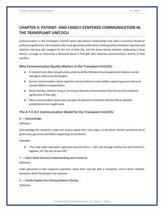 Transplant Unit/ICU Excellence Manual Dr J L Meena
Transplant Unit/ICU Excellence Manual – Dr J L Meena | Page 21
CHAPTER 4: PATIENT- AND FAMILY-CENTERED COMMUNICATION IN
THE TRANSPLANT UNIT/ICU
Communication in the Transplant Unit/ICU spans two distinct relationships that share a common thread of
profound significance: the recipient, who must genuinely understand a lifelong balance between rejection and
infection risk they will navigate for the rest of their life, and the donor family, whether celebrating a living
donor's courage or honouring a deceased donor's final gift, who deserves communication worthy of that
sacrifice.
Why Communication Quality Matters in the Transplant Unit/ICU
● A recipient who does not genuinely understand the lifelong immunosuppression balance cannot
manage it safely once discharged.
● Honest communication about rejection risk and infection vulnerability supports genuine informed
consent before transplantation.
● Donor families, whether living or bereaved, deserve communication that honours the profound
significance of their gift.
● Clear communication about warning signs of rejection or infection directly affects whether
complications are caught early.
The A-T-C-R-C Communication Model for the Transplant Unit/ICU
A — Acknowledge
Definition
Acknowledge the recipient's hope and anxiety about their new organ, or the donor family's profound act of
generosity, genuinely and before explaining clinical details.
Examples
● “This new organ represents a genuine second chance — let's talk through exactly how we'll protect it
together, for the rest of your life.”
T — Listen (Elicit Genuine Understanding and Concerns)
Definition
Listen genuinely to the recipient's questions about their new life with a transplant, and to donor families'
questions about the process and outcome.
C — Clarify (Explain the Lifelong Balance Clearly)
Definition
 
