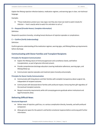 Transplant Unit/ICU Excellence Manual Dr J L Meena
Transplant Unit/ICU Excellence Manual – Dr J L Meena | Page 22
Explain the lifelong rejection-infection balance, medication regimen, and warning signs in clear, non-technical
language.
Examples
● “These medications protect your new organ, but they also mean we need to watch closely for
infection — here's exactly what to watch for and when to call us.”
R — Respond (Provide Honest, Complete Information)
Definition
Respond to questions honestly, including honest disclosure of rejection episodes or complications.
C — Confirm (Verify Understanding)
Definition
Confirm genuine understanding of the medication regimen, warning signs, and lifelong follow-up requirements
before discharge.
Communicating with Donor Families and Transplant Recipients
Principles for Recipient Communication
● Explain the lifelong nature of immunosuppression and surveillance clearly, well before
transplantation, as part of genuine informed consent.
● Provide comprehensive discharge education covering medication adherence, warning signs, and
lifelong follow-up.
● Communicate rejection episodes and treatment plans honestly and promptly.
Principles for Donor Family Communication
● Communicate with living donors and their families with complete transparency about surgical risk,
independent of recipient outcome.
● Communicate with deceased donor families with profound respect, honouring their gift regardless of
the eventual transplant outcome.
● Respect anonymity requirements while still conveying genuine gratitude where institutional and
legal frameworks allow.
Delivering Difficult News
Structured Approach
● Deliver news of rejection, graft loss, or a serious complication directly, honestly, and with profound
compassion.
● Allow genuine space for the patient's and family's emotional response before continuing with further
information.
 