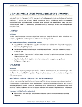 Transplant Unit/ICU Excellence Manual Dr J L Meena
Transplant Unit/ICU Excellence Manual – Dr J L Meena | Page 24
CHAPTER 5: PATIENT SAFETY AND TRANSPLANT CARE STANDARDS
Patient safety in the Transplant Unit/ICU is uniquely defined by a paradox that must be balanced precisely,
indefinitely — a unit that preserves organs meticulously, verifies compatibility exactly, and balances
immunosuppression precisely produces measurably better outcomes than one where any link in this chain is
allowed to lapse. The R-T-A-C-A framework applies with particular intensity to the dual-risk, lifelong nature of
transplant safety.
1. RESPECT
Definition
Treating every donor organ and every compatibility verification as equally deserving of the Transplant Unit's
full rigour, regardless of workflow pressure or how routine a transplant feels.
How the Transplant Unit/ICU Demonstrates Respect
● Respect for the Donor's Sacrifice: Apply the same meticulous cold ischemia discipline to every organ,
honouring the gift it represents.
● Respect for Compatibility Verification: Never treat verification as a formality, however routine the
transplant type.
● Respect for Every Team Member's Vigilance: Value the nurse's drug level monitoring as highly as the
surgeon's technical skill.
● Equal Service Standards: Apply the same rigorous protocol to every patient, regardless of
background or organ type.
2. TIMELINESS
Definition
Recognizing and responding to organ preservation windows, rejection episodes, and infection signs within
timeframes that protect both the graft and the patient, because delay in either direction carries genuine,
distinct consequence.
Why Timeliness Is a Patient Safety Issue — and Why It Cuts Both Ways
A donor organ exceeding its cold ischemia window may fail to function once transplanted, wasting a donor's
irreplaceable gift. Yet the opposite lesson applies equally: rushing compatibility verification to save minutes is
precisely the shortcut that can transmit an incompatible organ. Timeliness in the Transplant Unit/ICU means
racing the ischemic clock while refusing to compress the verification steps that require their full, exact rigour.
Transplant Unit/ICU Timeliness Standards
● Cold ischemia time: managed precisely within the organ-specific preservation window, without
exception.
 