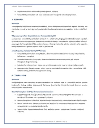 Transplant Unit/ICU Excellence Manual Dr J L Meena
Transplant Unit/ICU Excellence Manual – Dr J L Meena | Page 25
● Rejection response: immediate upon recognition, no delay.
● Compatibility verification: full, exact protocol, every transplant, without compression.
3. ACCURACY
Definition
Verifying every compatibility determination exactly, dosing every immunosuppression regimen precisely, and
monitoring every drug level rigorously, sustained without deviation across every patient for the rest of their
life.
Why Accuracy Is Non-Negotiable in the Transplant Unit/ICU
An inaccurate compatibility verification can result in a catastrophic, largely preventable transplant rejection.
An imprecise immunosuppression dose can tip the delicate balance toward either rejection or fatal infection.
Accuracy in the Transplant Unit/ICU, sustained across a lifelong relationship with the patient, is what separates
transplant medicine's genuine promise from its genuine risk.
Areas Requiring Transplant Unit/ICU Accuracy
● Compatibility Verification: Every ABO/HLA determination must be verified exactly, independently,
before every transplant.
● Immunosuppression Dosing: Every dose must be individualized and adjusted precisely per
therapeutic drug monitoring.
● Rejection Surveillance: Every biopsy and surveillance parameter must be interpreted accurately.
● Documentation: Every transplant record must accurately and completely reflect compatibility, cold
ischemia timing, and immunosuppression dosing.
4. COMPASSION
Definition
Recognizing that every transplant recipient carries both the profound hope of a second life and the genuine
burden of a lifelong medical balance, and that every donor family, living or bereaved, deserves genuine
compassion for their sacrifice.
How the Transplant Unit/ICU Demonstrates Compassion
● Support Recipients Through Lifelong Adjustment: Genuine understanding that this balance is a
permanent life change, not a temporary treatment.
● Honour Every Donor's Sacrifice: Whether living or deceased, with communication worthy of that gift.
● Deliver Difficult News with Structure and Care: Rejection or complication news deserves the same
compassion any serious diagnosis demands.
● Support Living Donors Independently: Their wellbeing matters entirely apart from the recipient's
outcome.
 