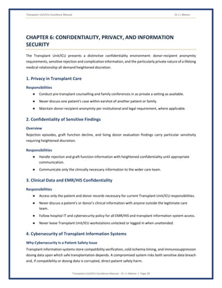 Transplant Unit/ICU Excellence Manual Dr J L Meena
Transplant Unit/ICU Excellence Manual – Dr J L Meena | Page 28
CHAPTER 6: CONFIDENTIALITY, PRIVACY, AND INFORMATION
SECURITY
The Transplant Unit/ICU presents a distinctive confidentiality environment: donor-recipient anonymity
requirements, sensitive rejection and complication information, and the particularly private nature of a lifelong
medical relationship all demand heightened discretion.
1. Privacy in Transplant Care
Responsibilities
● Conduct pre-transplant counselling and family conferences in as private a setting as available.
● Never discuss one patient's case within earshot of another patient or family.
● Maintain donor-recipient anonymity per institutional and legal requirement, where applicable.
2. Confidentiality of Sensitive Findings
Overview
Rejection episodes, graft function decline, and living donor evaluation findings carry particular sensitivity
requiring heightened discretion.
Responsibilities
● Handle rejection and graft function information with heightened confidentiality until appropriate
communication.
● Communicate only the clinically necessary information to the wider care team.
3. Clinical Data and EMR/HIS Confidentiality
Responsibilities
● Access only the patient and donor records necessary for current Transplant Unit/ICU responsibilities.
● Never discuss a patient's or donor's clinical information with anyone outside the legitimate care
team.
● Follow hospital IT and cybersecurity policy for all EMR/HIS and transplant information system access.
● Never leave Transplant Unit/ICU workstations unlocked or logged in when unattended.
4. Cybersecurity of Transplant Information Systems
Why Cybersecurity Is a Patient Safety Issue
Transplant information systems store compatibility verification, cold ischemia timing, and immunosuppression
dosing data upon which safe transplantation depends. A compromised system risks both sensitive data breach
and, if compatibility or dosing data is corrupted, direct patient safety harm.
 