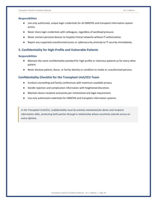 Transplant Unit/ICU Excellence Manual Dr J L Meena
Transplant Unit/ICU Excellence Manual – Dr J L Meena | Page 29
Responsibilities
● Use only authorized, unique login credentials for all EMR/HIS and transplant information system
access.
● Never share login credentials with colleagues, regardless of workload pressure.
● Never connect personal devices to hospital clinical networks without IT authorization.
● Report any suspected unauthorized access or cybersecurity anomaly to IT security immediately.
5. Confidentiality for High-Profile and Vulnerable Patients
Responsibilities
● Maintain the same confidentiality standard for high-profile or notorious patients as for every other
patient.
● Never disclose patient, donor, or family identity or condition to media or unauthorized persons.
Confidentiality Checklist for the Transplant Unit/ICU Team
● Conduct counselling and family conferences with maximum available privacy.
● Handle rejection and complication information with heightened discretion.
● Maintain donor-recipient anonymity per institutional and legal requirement.
● Use only authorized credentials for EMR/HIS and transplant information systems.
In the Transplant Unit/ICU, confidentiality must be actively maintained for donor and recipient
information alike, protecting both parties through a relationship whose sensitivity extends across an
entire lifetime.
 