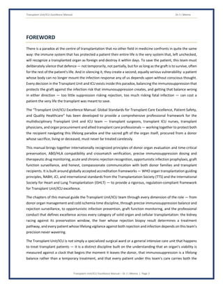 Transplant Unit/ICU Excellence Manual Dr J L Meena
Transplant Unit/ICU Excellence Manual – Dr J L Meena | Page 3
FOREWORD
There is a paradox at the centre of transplantation that no other field in medicine confronts in quite the same
way: the immune system that has protected a patient their entire life is the very system that, left unchecked,
will recognize a transplanted organ as foreign and destroy it within days. To save the patient, this team must
deliberately silence that defence — not temporarily, not partially, but for as long as the graft is to survive, often
for the rest of the patient's life. And in silencing it, they create a second, equally serious vulnerability: a patient
whose body can no longer mount the infection response any of us depends upon without conscious thought.
Every decision in the Transplant Unit and ICU exists inside this paradox, balancing the immunosuppression that
protects the graft against the infection risk that immunosuppression creates, and getting that balance wrong
in either direction — too little suppression risking rejection, too much risking fatal infection — can cost a
patient the very life the transplant was meant to save.
The “Transplant Unit/ICU Excellence Manual: Global Standards for Transplant Care Excellence, Patient Safety,
and Quality Healthcare” has been developed to provide a comprehensive professional framework for the
multidisciplinary Transplant Unit and ICU team — transplant surgeons, transplant ICU nurses, transplant
physicians, and organ procurement and allied transplant care professionals — working together to protect both
the recipient navigating this lifelong paradox and the sacred gift of the organ itself, procured from a donor
whose sacrifice, living or deceased, must never be treated carelessly.
This manual brings together internationally recognized principles of donor organ evaluation and time-critical
preservation, ABO/HLA compatibility and crossmatch verification, precise immunosuppression dosing and
therapeutic drug monitoring, acute and chronic rejection recognition, opportunistic infection prophylaxis, graft
function surveillance, and honest, compassionate communication with both donor families and transplant
recipients. It is built around globally accepted accreditation frameworks — WHO organ transplantation guiding
principles, NABH, JCI, and international standards from the Transplantation Society (TTS) and the International
Society for Heart and Lung Transplantation (ISHLT) — to provide a rigorous, regulation-compliant framework
for Transplant Unit/ICU excellence.
The chapters of this manual guide the Transplant Unit/ICU team through every dimension of the role — from
donor organ management and cold ischemia time discipline, through precise immunosuppression balance and
rejection surveillance, to opportunistic infection prevention, graft function monitoring, and the professional
conduct that defines excellence across every category of solid organ and cellular transplantation: the kidney
racing against its preservation window, the liver whose rejection biopsy result determines a treatment
pathway, and every patient whose lifelong vigilance against both rejection and infection depends on this team's
precision never wavering.
The Transplant Unit/ICU is not simply a specialized surgical ward or a general intensive care unit that happens
to treat transplant patients — it is a distinct discipline built on the understanding that an organ's viability is
measured against a clock that begins the moment it leaves the donor, that immunosuppression is a lifelong
balance rather than a temporary treatment, and that every patient under this team's care carries both the
 