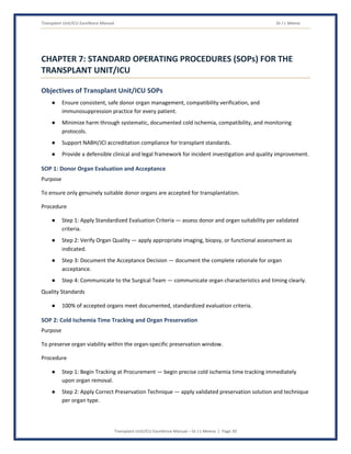 Transplant Unit/ICU Excellence Manual Dr J L Meena
Transplant Unit/ICU Excellence Manual – Dr J L Meena | Page 30
CHAPTER 7: STANDARD OPERATING PROCEDURES (SOPs) FOR THE
TRANSPLANT UNIT/ICU
Objectives of Transplant Unit/ICU SOPs
● Ensure consistent, safe donor organ management, compatibility verification, and
immunosuppression practice for every patient.
● Minimize harm through systematic, documented cold ischemia, compatibility, and monitoring
protocols.
● Support NABH/JCI accreditation compliance for transplant standards.
● Provide a defensible clinical and legal framework for incident investigation and quality improvement.
SOP 1: Donor Organ Evaluation and Acceptance
Purpose
To ensure only genuinely suitable donor organs are accepted for transplantation.
Procedure
● Step 1: Apply Standardized Evaluation Criteria — assess donor and organ suitability per validated
criteria.
● Step 2: Verify Organ Quality — apply appropriate imaging, biopsy, or functional assessment as
indicated.
● Step 3: Document the Acceptance Decision — document the complete rationale for organ
acceptance.
● Step 4: Communicate to the Surgical Team — communicate organ characteristics and timing clearly.
Quality Standards
● 100% of accepted organs meet documented, standardized evaluation criteria.
SOP 2: Cold Ischemia Time Tracking and Organ Preservation
Purpose
To preserve organ viability within the organ-specific preservation window.
Procedure
● Step 1: Begin Tracking at Procurement — begin precise cold ischemia time tracking immediately
upon organ removal.
● Step 2: Apply Correct Preservation Technique — apply validated preservation solution and technique
per organ type.
 