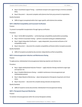 Transplant Unit/ICU Excellence Manual Dr J L Meena
Transplant Unit/ICU Excellence Manual – Dr J L Meena | Page 31
● Step 3: Coordinate Surgical Timing — coordinate transport and surgical timing to minimize avoidable
delay.
● Step 4: Document — document complete cold ischemia time from procurement to implantation.
Quality Standards
● 100% of organs transplanted within their organ-specific cold ischemia time window.
SOP 3: ABO/HLA Compatibility and Crossmatch Verification
Purpose
To prevent incompatible transplantation through rigorous verification.
Procedure
● Step 1: Verify ABO Compatibility — verify blood type compatibility exactly before proceeding.
● Step 2: Perform Crossmatch Testing — perform crossmatch testing per validated protocol.
● Step 3: Apply Independent Verification — apply independent, documented verification of all
compatibility results.
● Step 4: Document — document the complete compatibility verification before transplant proceeds.
Quality Standards
● 100% of transplants preceded by documented, independently verified compatibility.
SOP 4: Immunosuppression Induction and Maintenance Dosing
Purpose
To apply precise, individualized immunosuppression balancing rejection and infection risk.
Procedure
● Step 1: Apply Individualized Induction Protocol — apply induction therapy matched to organ type
and rejection risk.
● Step 2: Establish Maintenance Dosing — establish maintenance immunosuppression per
individualized protocol.
● Step 3: Adjust Based on Monitoring — adjust dosing based on therapeutic drug levels and clinical
status.
● Step 4: Document — document the complete dosing rationale and adjustments.
Quality Standards
● 100% of recipients receive documented, individualized immunosuppression dosing.
SOP 5: Therapeutic Drug Level Monitoring
Purpose
To maintain immunosuppression within the narrow therapeutic window.
 