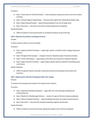 Transplant Unit/ICU Excellence Manual Dr J L Meena
Transplant Unit/ICU Excellence Manual – Dr J L Meena | Page 32
Procedure
● Step 1: Draw Levels Per Defined Schedule — draw therapeutic drug levels at the correct time relative
to dosing.
● Step 2: Interpret Against Target Range — interpret results against the individualized target range.
● Step 3: Adjust Dosing Promptly — adjust dosing promptly for any out-of-range result.
● Step 4: Document — document every level and dosing adjustment completely.
Quality Standards
● 100% of recipients receive documented, on-schedule therapeutic drug monitoring.
SOP 6: Rejection Surveillance and Biopsy Protocol
Purpose
To detect rejection while it remains treatable.
Procedure
● Step 1: Apply Surveillance Schedule — apply organ-specific surveillance (labs, imaging, biopsy) per
protocol.
● Step 2: Recognize Warning Signs — recognize clinical or laboratory signs of rejection promptly.
● Step 3: Confirm with Biopsy — apply biopsy confirmation per protocol for suspected rejection.
● Step 4: Apply Treatment Promptly — apply evidence-based rejection treatment immediately upon
confirmation.
Quality Standards
● 100% of suspected rejection episodes include documented, prompt biopsy confirmation and
treatment.
SOP 7: Opportunistic Infection Prophylaxis (CMV, PJP, Fungal)
Purpose
To protect immunosuppressed recipients from opportunistic infection.
Procedure
● Step 1: Apply Risk-Stratified Prophylaxis — apply CMV, PJP, and antifungal prophylaxis per
individualized risk.
● Step 2: Monitor for Breakthrough Infection — monitor for signs of infection despite prophylaxis.
● Step 3: Adjust Prophylaxis Duration — adjust prophylaxis duration per evidence-based protocol.
● Step 4: Document — document the complete prophylaxis regimen and duration.
Quality Standards
● 100% of recipients receive documented, appropriate opportunistic infection prophylaxis.
 
