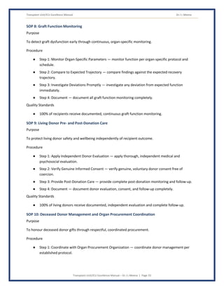 Transplant Unit/ICU Excellence Manual Dr J L Meena
Transplant Unit/ICU Excellence Manual – Dr J L Meena | Page 33
SOP 8: Graft Function Monitoring
Purpose
To detect graft dysfunction early through continuous, organ-specific monitoring.
Procedure
● Step 1: Monitor Organ-Specific Parameters — monitor function per organ-specific protocol and
schedule.
● Step 2: Compare to Expected Trajectory — compare findings against the expected recovery
trajectory.
● Step 3: Investigate Deviations Promptly — investigate any deviation from expected function
immediately.
● Step 4: Document — document all graft function monitoring completely.
Quality Standards
● 100% of recipients receive documented, continuous graft function monitoring.
SOP 9: Living Donor Pre- and Post-Donation Care
Purpose
To protect living donor safety and wellbeing independently of recipient outcome.
Procedure
● Step 1: Apply Independent Donor Evaluation — apply thorough, independent medical and
psychosocial evaluation.
● Step 2: Verify Genuine Informed Consent — verify genuine, voluntary donor consent free of
coercion.
● Step 3: Provide Post-Donation Care — provide complete post-donation monitoring and follow-up.
● Step 4: Document — document donor evaluation, consent, and follow-up completely.
Quality Standards
● 100% of living donors receive documented, independent evaluation and complete follow-up.
SOP 10: Deceased Donor Management and Organ Procurement Coordination
Purpose
To honour deceased donor gifts through respectful, coordinated procurement.
Procedure
● Step 1: Coordinate with Organ Procurement Organization — coordinate donor management per
established protocol.
 