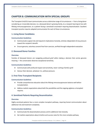 Transplant Unit/ICU Excellence Manual Dr J L Meena
Transplant Unit/ICU Excellence Manual – Dr J L Meena | Page 35
CHAPTER 8: COMMUNICATION WITH SPECIAL GROUPS
The Transplant Unit/ICU team communicates across a distinctive range of circumstances — from a living donor
considering an irreversible decision, to a deceased donor's grieving family, to a recipient learning to live with
lifelong immunosuppression, to a patient facing a sensitized crossmatch requiring desensitization. Excellent
transplant practice requires adapted communication for each of these circumstances.
1. Living Donor Candidates
Communication Guidelines
● Communicate surgical risk and long-term implications honestly, entirely independent of any pressure
toward the recipient's benefit.
● Ensure genuine, voluntary consent free from coercion, verified through independent evaluation.
2. Deceased Donor Families
Overview
Families of deceased donors are navigating profound grief while making a decision that carries genuine
meaning — this conversation deserves exceptional sensitivity.
Communication Guidelines
● Communicate with profound respect and sensitivity, never rushing a family's grief.
● Honour their decision, whatever it is, without pressure.
3. First-Time Transplant Recipients
Communication Guidelines
● Provide comprehensive education about the lifelong immunosuppression balance well before
transplantation.
● Address realistic expectations about both the possibilities and the ongoing vigilance a transplant
requires.
4. Sensitized Patients Requiring Desensitization
Overview
Highly sensitized patients face a more complex transplant pathway, requiring honest communication about
additional risk and treatment complexity.
Communication Guidelines
● Communicate the desensitization process and its additional risks honestly.
● Set realistic expectations about timeline and success rates for this more complex pathway.
 