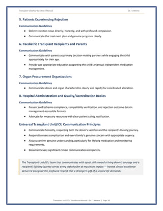 Transplant Unit/ICU Excellence Manual Dr J L Meena
Transplant Unit/ICU Excellence Manual – Dr J L Meena | Page 36
5. Patients Experiencing Rejection
Communication Guidelines
● Deliver rejection news directly, honestly, and with profound compassion.
● Communicate the treatment plan and genuine prognosis clearly.
6. Paediatric Transplant Recipients and Parents
Communication Guidelines
● Communicate with parents as primary decision-making partners while engaging the child
appropriately for their age.
● Provide age-appropriate education supporting the child's eventual independent medication
management.
7. Organ Procurement Organizations
Communication Guidelines
● Communicate donor and organ characteristics clearly and rapidly for coordinated allocation.
8. Hospital Administration and Quality/Accreditation Bodies
Communication Guidelines
● Present cold ischemia compliance, compatibility verification, and rejection outcome data in
management-accessible formats.
● Advocate for necessary resources with clear patient safety justification.
Universal Transplant Unit/ICU Communication Principles
● Communicate honestly, respecting both the donor's sacrifice and the recipient's lifelong journey.
● Respond to every complication and every family's genuine concern with appropriate urgency.
● Always confirm genuine understanding, particularly for lifelong medication and monitoring
requirements.
● Document every significant clinical communication completely.
The Transplant Unit/ICU team that communicates with equal skill toward a living donor's courage and a
recipient's lifelong journey serves every stakeholder at maximum impact — honest clinical excellence
delivered alongside the profound respect that a stranger's gift of a second life demands.
 