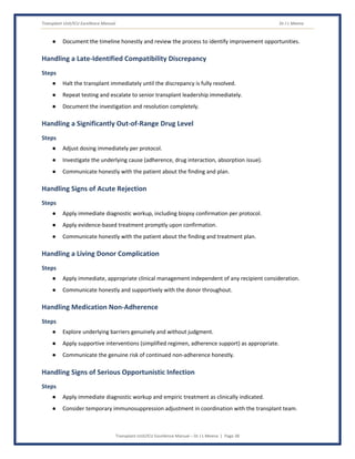 Transplant Unit/ICU Excellence Manual Dr J L Meena
Transplant Unit/ICU Excellence Manual – Dr J L Meena | Page 38
● Document the timeline honestly and review the process to identify improvement opportunities.
Handling a Late-Identified Compatibility Discrepancy
Steps
● Halt the transplant immediately until the discrepancy is fully resolved.
● Repeat testing and escalate to senior transplant leadership immediately.
● Document the investigation and resolution completely.
Handling a Significantly Out-of-Range Drug Level
Steps
● Adjust dosing immediately per protocol.
● Investigate the underlying cause (adherence, drug interaction, absorption issue).
● Communicate honestly with the patient about the finding and plan.
Handling Signs of Acute Rejection
Steps
● Apply immediate diagnostic workup, including biopsy confirmation per protocol.
● Apply evidence-based treatment promptly upon confirmation.
● Communicate honestly with the patient about the finding and treatment plan.
Handling a Living Donor Complication
Steps
● Apply immediate, appropriate clinical management independent of any recipient consideration.
● Communicate honestly and supportively with the donor throughout.
Handling Medication Non-Adherence
Steps
● Explore underlying barriers genuinely and without judgment.
● Apply supportive interventions (simplified regimen, adherence support) as appropriate.
● Communicate the genuine risk of continued non-adherence honestly.
Handling Signs of Serious Opportunistic Infection
Steps
● Apply immediate diagnostic workup and empiric treatment as clinically indicated.
● Consider temporary immunosuppression adjustment in coordination with the transplant team.
 