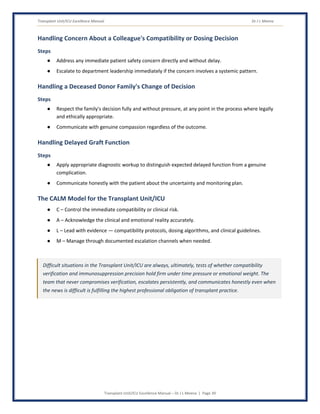 Transplant Unit/ICU Excellence Manual Dr J L Meena
Transplant Unit/ICU Excellence Manual – Dr J L Meena | Page 39
Handling Concern About a Colleague's Compatibility or Dosing Decision
Steps
● Address any immediate patient safety concern directly and without delay.
● Escalate to department leadership immediately if the concern involves a systemic pattern.
Handling a Deceased Donor Family's Change of Decision
Steps
● Respect the family's decision fully and without pressure, at any point in the process where legally
and ethically appropriate.
● Communicate with genuine compassion regardless of the outcome.
Handling Delayed Graft Function
Steps
● Apply appropriate diagnostic workup to distinguish expected delayed function from a genuine
complication.
● Communicate honestly with the patient about the uncertainty and monitoring plan.
The CALM Model for the Transplant Unit/ICU
● C – Control the immediate compatibility or clinical risk.
● A – Acknowledge the clinical and emotional reality accurately.
● L – Lead with evidence — compatibility protocols, dosing algorithms, and clinical guidelines.
● M – Manage through documented escalation channels when needed.
Difficult situations in the Transplant Unit/ICU are always, ultimately, tests of whether compatibility
verification and immunosuppression precision hold firm under time pressure or emotional weight. The
team that never compromises verification, escalates persistently, and communicates honestly even when
the news is difficult is fulfilling the highest professional obligation of transplant practice.
 
