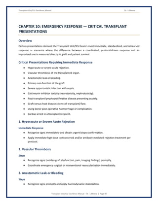 Transplant Unit/ICU Excellence Manual Dr J L Meena
Transplant Unit/ICU Excellence Manual – Dr J L Meena | Page 40
CHAPTER 10: EMERGENCY RESPONSE — CRITICAL TRANSPLANT
PRESENTATIONS
Overview
Certain presentations demand the Transplant Unit/ICU team's most immediate, standardized, and rehearsed
response — scenarios where the difference between a coordinated, protocol-driven response and an
improvised one is measured directly in graft and patient survival.
Critical Presentations Requiring Immediate Response
● Hyperacute or severe acute rejection.
● Vascular thrombosis of the transplanted organ.
● Anastomotic leak or bleeding.
● Primary non-function of the graft.
● Severe opportunistic infection with sepsis.
● Calcineurin inhibitor toxicity (neurotoxicity, nephrotoxicity).
● Post-transplant lymphoproliferative disease presenting acutely.
● Graft-versus-host disease (stem cell transplant) flare.
● Living donor post-operative haemorrhage or complication.
● Cardiac arrest in a transplant recipient.
1. Hyperacute or Severe Acute Rejection
Immediate Response
● Recognize signs immediately and obtain urgent biopsy confirmation.
● Apply immediate high-dose corticosteroid and/or antibody-mediated rejection treatment per
protocol.
2. Vascular Thrombosis
Steps
● Recognize signs (sudden graft dysfunction, pain, imaging findings) promptly.
● Coordinate emergency surgical or interventional revascularization immediately.
3. Anastomotic Leak or Bleeding
Steps
● Recognize signs promptly and apply haemodynamic stabilization.
 