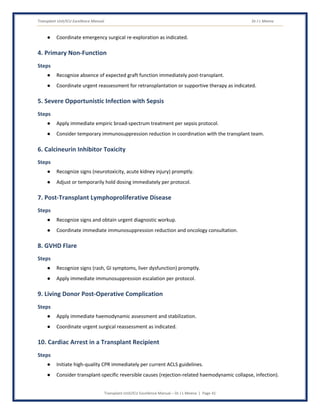Transplant Unit/ICU Excellence Manual Dr J L Meena
Transplant Unit/ICU Excellence Manual – Dr J L Meena | Page 41
● Coordinate emergency surgical re-exploration as indicated.
4. Primary Non-Function
Steps
● Recognize absence of expected graft function immediately post-transplant.
● Coordinate urgent reassessment for retransplantation or supportive therapy as indicated.
5. Severe Opportunistic Infection with Sepsis
Steps
● Apply immediate empiric broad-spectrum treatment per sepsis protocol.
● Consider temporary immunosuppression reduction in coordination with the transplant team.
6. Calcineurin Inhibitor Toxicity
Steps
● Recognize signs (neurotoxicity, acute kidney injury) promptly.
● Adjust or temporarily hold dosing immediately per protocol.
7. Post-Transplant Lymphoproliferative Disease
Steps
● Recognize signs and obtain urgent diagnostic workup.
● Coordinate immediate immunosuppression reduction and oncology consultation.
8. GVHD Flare
Steps
● Recognize signs (rash, GI symptoms, liver dysfunction) promptly.
● Apply immediate immunosuppression escalation per protocol.
9. Living Donor Post-Operative Complication
Steps
● Apply immediate haemodynamic assessment and stabilization.
● Coordinate urgent surgical reassessment as indicated.
10. Cardiac Arrest in a Transplant Recipient
Steps
● Initiate high-quality CPR immediately per current ACLS guidelines.
● Consider transplant-specific reversible causes (rejection-related haemodynamic collapse, infection).
 