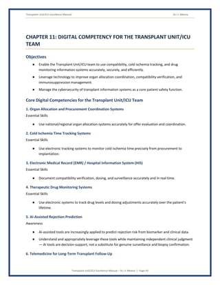Transplant Unit/ICU Excellence Manual Dr J L Meena
Transplant Unit/ICU Excellence Manual – Dr J L Meena | Page 43
CHAPTER 11: DIGITAL COMPETENCY FOR THE TRANSPLANT UNIT/ICU
TEAM
Objectives
● Enable the Transplant Unit/ICU team to use compatibility, cold ischemia tracking, and drug
monitoring information systems accurately, securely, and efficiently.
● Leverage technology to improve organ allocation coordination, compatibility verification, and
immunosuppression management.
● Manage the cybersecurity of transplant information systems as a core patient safety function.
Core Digital Competencies for the Transplant Unit/ICU Team
1. Organ Allocation and Procurement Coordination Systems
Essential Skills
● Use national/regional organ allocation systems accurately for offer evaluation and coordination.
2. Cold Ischemia Time Tracking Systems
Essential Skills
● Use electronic tracking systems to monitor cold ischemia time precisely from procurement to
implantation.
3. Electronic Medical Record (EMR) / Hospital Information System (HIS)
Essential Skills
● Document compatibility verification, dosing, and surveillance accurately and in real time.
4. Therapeutic Drug Monitoring Systems
Essential Skills
● Use electronic systems to track drug levels and dosing adjustments accurately over the patient's
lifetime.
5. AI-Assisted Rejection Prediction
Awareness
● AI-assisted tools are increasingly applied to predict rejection risk from biomarker and clinical data.
● Understand and appropriately leverage these tools while maintaining independent clinical judgment
— AI tools are decision-support, not a substitute for genuine surveillance and biopsy confirmation.
6. Telemedicine for Long-Term Transplant Follow-Up
 