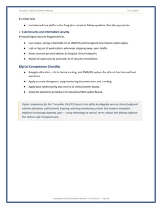 Transplant Unit/ICU Excellence Manual Dr J L Meena
Transplant Unit/ICU Excellence Manual – Dr J L Meena | Page 44
Essential Skills
● Use telemedicine platforms for long-term recipient follow-up where clinically appropriate.
7. Cybersecurity and Information Security
Personal Digital Security Responsibilities
● Use unique, strong credentials for all EMR/HIS and transplant information system logins.
● Lock or log out of workstations whenever stepping away, even briefly.
● Never connect personal devices to hospital clinical networks.
● Report all cybersecurity anomalies to IT security immediately.
Digital Competency Checklist
● Navigate allocation, cold ischemia tracking, and EMR/HIS systems for all core functions without
assistance.
● Apply accurate therapeutic drug monitoring documentation and trending.
● Apply basic cybersecurity practices to all clinical system access.
● Know the downtime procedure for allocation/EMR system failure.
Digital competency for the Transplant Unit/ICU team is the ability to integrate precise clinical judgment
with the allocation, cold ischemia tracking, and drug monitoring systems that modern transplant
medicine increasingly depends upon — using technology to extend, never replace, the lifelong vigilance
that defines safe transplant care.
 