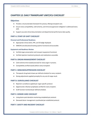 Transplant Unit/ICU Excellence Manual Dr J L Meena
Transplant Unit/ICU Excellence Manual – Dr J L Meena | Page 45
CHAPTER 12: DAILY TRANSPLANT UNIT/ICU CHECKLIST
Objectives
● Provide a structured daily framework for precise, lifelong transplant care.
● Ensure every compatibility, cold ischemia, and immunosuppression obligation is addressed every
shift.
● Support accurate clinical documentation and departmental performance data quality.
PART A: START-OF-SHIFT CHECKLIST
Personal and Professional Readiness
● Appropriate clinical attire, PPE, and ID badge displayed.
● EMR/HIS and allocation/tracking systems functional and accessible.
Equipment and Readiness Review
● Verified organ preservation and transport equipment functional.
● Verified rejection treatment protocols and medications accessible.
PART B: ORGAN MANAGEMENT CHECKLIST
● Cold ischemia time tracked precisely for every organ in process.
● Compatibility verified exactly before every transplant.
PART C: IMMUNOSUPPRESSION CHECKLIST
● Therapeutic drug levels drawn per defined schedule for every recipient.
● Dosing adjustments applied promptly for any out-of-range result.
PART D: SURVEILLANCE CHECKLIST
● Rejection surveillance applied per organ-specific protocol.
● Opportunistic infection prophylaxis verified for every recipient.
● Graft function monitored per defined schedule.
PART E: DONOR CARE CHECKLIST
● Living donor post-donation monitoring completed per protocol.
● Deceased donor management coordinated per established protocol.
PART F: SAFETY AND INCIDENT CHECKLIST
 