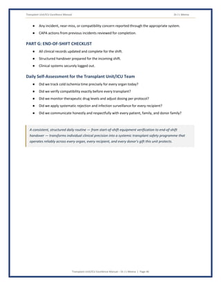 Transplant Unit/ICU Excellence Manual Dr J L Meena
Transplant Unit/ICU Excellence Manual – Dr J L Meena | Page 46
● Any incident, near-miss, or compatibility concern reported through the appropriate system.
● CAPA actions from previous incidents reviewed for completion.
PART G: END-OF-SHIFT CHECKLIST
● All clinical records updated and complete for the shift.
● Structured handover prepared for the incoming shift.
● Clinical systems securely logged out.
Daily Self-Assessment for the Transplant Unit/ICU Team
● Did we track cold ischemia time precisely for every organ today?
● Did we verify compatibility exactly before every transplant?
● Did we monitor therapeutic drug levels and adjust dosing per protocol?
● Did we apply systematic rejection and infection surveillance for every recipient?
● Did we communicate honestly and respectfully with every patient, family, and donor family?
A consistent, structured daily routine — from start-of-shift equipment verification to end-of-shift
handover — transforms individual clinical precision into a systemic transplant safety programme that
operates reliably across every organ, every recipient, and every donor's gift this unit protects.
 