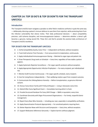 Transplant Unit/ICU Excellence Manual Dr J L Meena
Transplant Unit/ICU Excellence Manual – Dr J L Meena | Page 49
CHAPTER 14: TOP 20 DO'S & TOP 20 DON'TS FOR THE TRANSPLANT
UNIT/ICU
Introduction
The Transplant Unit/ICU team navigates a paradox no other field in medicine confronts in quite the same way
— deliberately silencing a patient's immune defence to save them from rejection, while protecting them from
the infection vulnerability that silence invites. Their daily professional decisions — about compatibility
precision, cold ischemia discipline, and immunosuppression balance — determine whether a donor's gift
becomes a genuine, lasting second life. These Do's and Don'ts provide the practical daily architecture of
Transplant Unit/ICU excellence.
TOP 20 DO'S FOR THE TRANSPLANT UNIT/ICU
● 1. Verify Compatibility Exactly, Every Time — Independent verification, without exception.
● 2. Track Cold Ischemia Time Precisely — From procurement to implantation, continuously.
● 3. Apply Individualized Immunosuppression Dosing — Matched to organ type and patient risk.
● 4. Draw Therapeutic Drug Levels on Schedule — Every time, regardless of how stable a patient
appears.
● 5. Apply Systematic Rejection Surveillance — Per organ-specific protocol, without exception.
● 6. Apply Appropriate Opportunistic Infection Prophylaxis — For every recipient, per individualized
risk.
● 7. Monitor Graft Function Continuously — Per organ-specific schedule, every recipient.
● 8. Care for Living Donors Independently — Their wellbeing matters apart from recipient outcome.
● 9. Communicate the Lifelong Balance Honestly — Before transplantation, as genuine informed
consent.
● 10. Honour Every Donor Family with Profound Respect — Living or deceased, every time.
● 11. Debrief After Every Significant Event — Consolidate learning while it is fresh.
● 12. Provide Structured Handover for Every Shift Change — SBAR or equivalent, every time.
● 13. Coordinate Genuinely with Organ Procurement Organizations — For timely, respectful donor
management.
● 14. Report Every Near-Miss Honestly — Including your own, especially in compatibility verification.
● 15. Apply Desensitization Protocols Appropriately — For sensitized patients requiring them.
● 16. Deliver Rejection News with Structure and Compassion — Every time, without exception.
● 17. Support Medication Adherence Genuinely — Explore barriers without judgment.
 