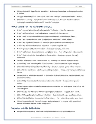 Transplant Unit/ICU Excellence Manual Dr J L Meena
Transplant Unit/ICU Excellence Manual – Dr J L Meena | Page 50
● 18. Coordinate with Organ-Specific Specialists — Nephrology, hepatology, cardiology, pulmonology
as needed.
● 19. Apply the Same Rigour to Every Organ, Every Time — Fatigue is never an excuse for a shortcut.
● 20. Continue Learning — Transplant medicine evidence evolves. The team that does not learn
continuously treats today's patients with yesterday's protocols.
TOP 20 DON'TS FOR THE TRANSPLANT UNIT/ICU
● 1. Don't Proceed Without Complete Compatibility Verification — Ever, for any reason.
● 2. Don't Let Cold Ischemia Time Tracking Lapse — Even briefly, for any organ.
● 3. Don't Apply a One-Size-Fits-All Immunosuppression Regimen — Individualize, always.
● 4. Don't Skip a Scheduled Drug Level — Regardless of how stable a patient appears.
● 5. Don't Skip Rejection Surveillance — Per organ-specific protocol, without exception.
● 6. Don't Skip Opportunistic Infection Prophylaxis — For any recipient, ever.
● 7. Don't Ignore a Graft Function Deviation — Investigate promptly, every time.
● 8. Don't Let Recipient Outcome Influence Living Donor Care — Their safety matters independently.
● 9. Don't Underestimate the Lifelong Balance Conversation — It deserves genuine, thorough
explanation.
● 10. Don't Treat Donor Family Communication as a Formality — It deserves profound respect.
● 11. Don't Skip Team Debriefing After a Critical Event — Unprocessed events repeat their gaps.
● 12. Don't Hand Over Complex Patients Informally — Structure protects against critical omissions.
● 13. Don't Delay Coordination with Procurement Organizations — Timely donor management honours
the gift.
● 14. Don't Hide or Minimize a Near-Miss — Suppressed incidents cannot drive the improvement that
prevents recurrence.
● 15. Don't Skip Desensitization for Sensitized Patients Who Need It — It expands their genuine
options.
● 16. Don't Deliver Rejection News Without Adequate Compassion — It deserves the same care as any
serious diagnosis.
● 17. Don't Judge Non-Adherence Without Exploring Genuine Barriers — Support, don't punish.
● 18. Don't Manage Complex Graft Issues in Isolation — Coordinate with organ-specific specialists.
● 19. Don't Let Shift Fatigue Compromise the Final Patient — Every patient deserves the same rigour.
● 20. Don't Practice Outside Current Transplant Medicine Evidence — Personal habit or outdated
method must never override current best practice.
Transplant Unit/ICU Golden Rules
● Verify compatibility exactly, every time — independent verification, without exception.
 