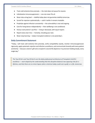 Transplant Unit/ICU Excellence Manual Dr J L Meena
Transplant Unit/ICU Excellence Manual – Dr J L Meena | Page 51
● Track cold ischemia time precisely — the clock does not pause for anyone.
● Individualize immunosuppression — one size never fits all.
● Never skip a drug level — stability today does not guarantee stability tomorrow.
● Surveil for rejection systematically — catch it while it remains treatable.
● Prophylax against infection consistently — the vulnerability is real and ongoing.
● Care for living donors independently — their wellbeing is not conditional.
● Honour every donor's sacrifice — living or deceased, with equal respect.
● Report every near-miss — honestly, including your own.
● Never stop learning — today's transplant evidence is not yesterday's.
Daily Commitment Statement
“Today, I will track cold ischemia time precisely, verify compatibility exactly, monitor immunosuppression
rigorously, apply systematic rejection and infection surveillance, and communicate honestly with every patient
and family — because a donor's gift and a recipient's second life depend on my precision holding steady, every
single day.”
The Top 20 Do's and Top 20 Don'ts are the daily professional architecture of Transplant Unit/ICU
excellence — each shaped by the understanding that this discipline balances two opposing risks for a
lifetime, and that there are no minor lapses when a shortcut today could cost a graft, or a life, tomorrow.
 
