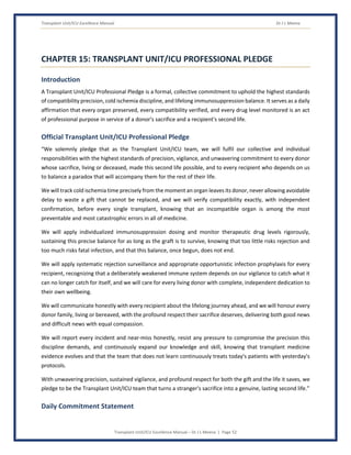 Transplant Unit/ICU Excellence Manual Dr J L Meena
Transplant Unit/ICU Excellence Manual – Dr J L Meena | Page 52
CHAPTER 15: TRANSPLANT UNIT/ICU PROFESSIONAL PLEDGE
Introduction
A Transplant Unit/ICU Professional Pledge is a formal, collective commitment to uphold the highest standards
of compatibility precision, cold ischemia discipline, and lifelong immunosuppression balance. It serves as a daily
affirmation that every organ preserved, every compatibility verified, and every drug level monitored is an act
of professional purpose in service of a donor's sacrifice and a recipient's second life.
Official Transplant Unit/ICU Professional Pledge
“We solemnly pledge that as the Transplant Unit/ICU team, we will fulfil our collective and individual
responsibilities with the highest standards of precision, vigilance, and unwavering commitment to every donor
whose sacrifice, living or deceased, made this second life possible, and to every recipient who depends on us
to balance a paradox that will accompany them for the rest of their life.
We will track cold ischemia time precisely from the moment an organ leaves its donor, never allowing avoidable
delay to waste a gift that cannot be replaced, and we will verify compatibility exactly, with independent
confirmation, before every single transplant, knowing that an incompatible organ is among the most
preventable and most catastrophic errors in all of medicine.
We will apply individualized immunosuppression dosing and monitor therapeutic drug levels rigorously,
sustaining this precise balance for as long as the graft is to survive, knowing that too little risks rejection and
too much risks fatal infection, and that this balance, once begun, does not end.
We will apply systematic rejection surveillance and appropriate opportunistic infection prophylaxis for every
recipient, recognizing that a deliberately weakened immune system depends on our vigilance to catch what it
can no longer catch for itself, and we will care for every living donor with complete, independent dedication to
their own wellbeing.
We will communicate honestly with every recipient about the lifelong journey ahead, and we will honour every
donor family, living or bereaved, with the profound respect their sacrifice deserves, delivering both good news
and difficult news with equal compassion.
We will report every incident and near-miss honestly, resist any pressure to compromise the precision this
discipline demands, and continuously expand our knowledge and skill, knowing that transplant medicine
evidence evolves and that the team that does not learn continuously treats today's patients with yesterday's
protocols.
With unwavering precision, sustained vigilance, and profound respect for both the gift and the life it saves, we
pledge to be the Transplant Unit/ICU team that turns a stranger's sacrifice into a genuine, lasting second life.”
Daily Commitment Statement
 
