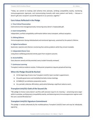 Transplant Unit/ICU Excellence Manual Dr J L Meena
Transplant Unit/ICU Excellence Manual – Dr J L Meena | Page 53
“Today, we commit to tracking cold ischemia time precisely, verifying compatibility exactly, monitoring
immunosuppression rigorously, and communicating honestly with every patient and family — because a
donor's gift and a recipient's second life depend on our precision, together.”
Core Values Reflected in the Pledge
1. Time-Critical Preservation
Cold ischemia time managed precisely, honouring every donor's irreplaceable gift.
2. Exact Compatibility
Independent, verified compatibility confirmation before every transplant, without exception.
3. Lifelong Balance
Immunosuppression dosing individualized and monitored rigorously, sustained for the patient's lifetime.
4. Vigilant Surveillance
Systematic rejection and infection monitoring that catches problems while they remain treatable.
5. Independent Donor Care
Living donor wellbeing protected entirely apart from recipient outcome.
6. Accountability
Every decision owned and documented; every incident honestly reviewed.
7. Continuous Learning
Transplant medicine evidence evolves. Professional competence requires perpetual learning.
When the Pledge Should Be Recited
● At the beginning of every new Transplant Unit/ICU team member's appointment.
● At quality governance and morbidity/mortality review meetings.
● At NABH/JCI accreditation preparation events.
● As a periodic collective affirmation, particularly following a significant adverse event.
Transplant Unit/ICU Oath of the Second Life
“We pledge to honour every donor's sacrifice with precision equal to its meaning — preserving every organ
within its window, verifying every compatibility exactly, and balancing every immunosuppression regimen with
the care a second life deserves.”
Transplant Unit/ICU Signature Commitment
This pledge is recited collectively by the multidisciplinary Transplant Unit/ICU team and may be individually
signed by:
 