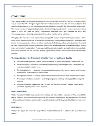 Transplant Unit/ICU Excellence Manual Dr J L Meena
Transplant Unit/ICU Excellence Manual – Dr J L Meena | Page 55
CONCLUSION
There is a paradox at the centre of transplantation that no other field in medicine confronts in quite the same
way: to save a life with a stranger's organ, this team must deliberately silence the very immune defence that
would otherwise destroy it, and then sustain that delicate balance, precisely, for the rest of the patient's life.
This manual has returned, again and again, to the discipline this paradox demands — organ preservation racing
against a clock that does not pause, compatibility verification with zero tolerance for error, and
immunosuppression monitoring sustained not for weeks or months, but for a lifetime.
Throughout this manual, we have explored the full scope of Transplant Unit/ICU professional practice — from
donor organ evaluation and cold ischemia time management, through exact compatibility verification and
precise immunosuppression balance, to vigilant rejection and infection surveillance, compassionate donor and
recipient communication, and the professional conduct that defines excellence across every category of solid
organ and cellular transplantation. These responsibilities collectively define a discipline that demands both
time-critical precision and the sustained, lifelong vigilance that protects every second life this team makes
possible.
The Importance of the Transplant Unit/ICU Team in Healthcare Quality
● The time-critical preserver — racing cold ischemia time to honour every donor's irreplaceable gift.
● The exact verifier — confirming compatibility independently, preventing the most catastrophic and
most preventable transplant error.
● The lifelong balancer — sustaining immunosuppression precision that protects against both rejection
and infection, for as long as the graft survives.
● The vigilant surveillant — catching rejection and opportunistic infection while they remain treatable.
● The independent donor advocate — protecting living donor wellbeing entirely apart from recipient
outcome.
● The honest reviewer — examining every incident and near-miss to protect the next patient whose
second life depends on this team's precision.
Final Commitment
“As the Transplant Unit/ICU team, we commit to tracking cold ischemia time precisely, verifying compatibility
exactly, balancing immunosuppression rigorously, and communicating honestly with every patient and family
— because to save the organ, we silence the very defence that would destroy it, and that balance must never
waver.”
Final Motto
“To Save the Organ, We Silence the Very Defence That Would Destroy It — A Balance We Must Never Let
Waver.”
 