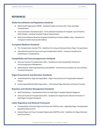 Transplant Unit/ICU Excellence Manual Dr J L Meena
Transplant Unit/ICU Excellence Manual – Dr J L Meena | Page 57
REFERENCES
Global Accreditation and Regulatory Standards
● World Health Organization (WHO) – Guiding Principles on Human Cell, Tissue and Organ
Transplantation.
● Joint Commission International (JCI) – JCI Accreditation Standards for Hospitals: Care of Patients
(COP) Chapter, including Transplant Program Requirements.
● National Accreditation Board for Hospitals & Healthcare Providers (NABH, India) – Standards for
Transplant Unit/ICU Services (5th Edition).
Transplant Medicine Standards
● The Transplantation Society (TTS) – Guidelines for Living and Deceased Donor Organ Transplantation.
● International Society for Heart and Lung Transplantation (ISHLT) – Consensus Guidelines for
Cardiothoracic Transplantation.
Compatibility and Immunosuppression Standards
● American Society of Transplantation (AST) – Guidelines for HLA Compatibility Testing and
Immunosuppression Management.
● Kidney Disease: Improving Global Outcomes (KDIGO) – Clinical Practice Guideline for Care of Kidney
Transplant Recipients.
Organ Procurement and Allocation Standards
● United Network for Organ Sharing (UNOS) – Organ Procurement and Transplantation Network
Policies.
● Eurotransplant/World Health Organization – International Organ Allocation and Equity Principles.
Rejection and Infection Management Standards
● Banff Classification – Standardized Criteria for Solid Organ Transplant Rejection Diagnosis.
● American Society of Transplantation (AST) – Guidelines for Opportunistic Infection Prevention in
Solid Organ Transplant Recipients.
Indian Regulatory and National Framework
● Transplantation of Human Organs and Tissues Act (THOTA), India – Applicable Organ Transplantation
Regulatory Requirements.
● National Organ and Tissue Transplant Organisation (NOTTO), India – Guidelines for Organ Allocation
and Procurement.
 