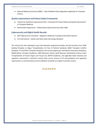Transplant Unit/ICU Excellence Manual Dr J L Meena
Transplant Unit/ICU Excellence Manual – Dr J L Meena | Page 58
● National Medical Commission (NMC) – Code of Medical Ethics Regulations Applicable to Transplant
Practice.
Quality Improvement and Patient Safety Frameworks
● Institute for Healthcare Improvement (IHI) – Framework for Patient Safety and Quality Improvement
in Transplant Medicine.
● World Health Organization – Global Patient Safety Action Plan 2021–2030.
Cybersecurity and Digital Health Records
● NIST Cybersecurity Framework – Applied to Healthcare Transplant Information Systems.
● HL7 International – Health Level Seven Data Interchange Standards.
This manual has been developed using internationally recognized principles and best practices from WHO
Guiding Principles on Organ Transplantation, JCI Care of Patients Standards, NABH Transplant Unit/ICU
Standards, TTS and ISHLT Transplant Guidelines, AST Immunosuppression and Infection Prevention Guidelines,
KDIGO Kidney Transplant Guidelines, UNOS Allocation Policies, Banff Rejection Classification Criteria, India's
Transplantation of Human Organs and Tissues Act, NOTTO Guidelines, and applicable Indian statutory and
regulatory requirements. Institutions should verify current versions of all cited guidelines and regulatory
requirements, as clinical protocols and accreditation standards are subject to periodic revision.
ॐ जय माता द( ॐ
 