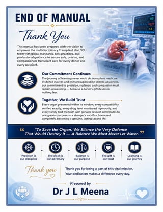 Transplant Unit/ICU Excellence Manual Dr J L Meena
Transplant Unit/ICU Excellence Manual – Dr J L Meena | Page 59
END OF MANUAL
Thank You
This manual has been prepared with the vision to empower the multidisciplinary Transplant Unit/ICU team
with global standards, best practices, and professional guidance to ensure safe, precise, and compassionate
transplant care for every donor and every recipient.
Our Commitment Continues
The journey of learning never ends. As transplant medicine evidence evolves and immunosuppression science
advances, our commitment to precision, vigilance, and compassion must remain unwavering — because a
donor's gift deserves nothing less.
Together, We Build Trust
Every organ preserved within its window, every compatibility verified exactly, every drug level monitored
rigorously, and every family told the truth with genuine respect contributes to one greater purpose — a
stranger's sacrifice, honoured completely, becoming a genuine, lasting second life.
“To Save the Organ, We Silence the Very Defence That Would Destroy It — A Balance We
Must Never Let Waver.”
REMEMBER: Precision is our discipline • The clock is our adversary • Balance is our purpose • The gift is our
trust • Learning is our journey
Thank you for being a part of this vital mission. Your dedication makes a difference every day.
Dr J L Meena
 