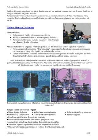 Prof. Juan Carlos Campos Rubio Introdução à Engenharia de Precisão 
fluido refrigerante auxilia na refrigeração dos mancais por meio de canais axiais que levam o fluido até a posição do rebolo em forma de copo. 
Para minimizar erros na transmissão de movimento, o acionamento motor do tipo é montado na parte posterior do eixo. O acabamento obtido é superior a 10 nm Ra podendo chegar a um valor próximo a 1 nm Ra. 
Guias e Mancais Cerâmicos 
Características: 
• Extremamente rígidos e termicamente estáveis 
• Melhoria no amortecimento e no desempenho dinâmico 
• Permitem melhorias na exatidão (accuracy) e na obtenção 
de cabeçotes de alta velocidade 
Mancais hidrostáticos à água de cerâmicas porosas são desenvolvidos com os seguintes objetivos: 
• Fornecem precisão rotacional “deterministica” e desempenho elevado para mancais e montagens em eixos árvore e (e.g. alta rigidez em maiores velocidades). 
• Desenvolvimento de cabeçotes de altíssimas velocidades superiores a aquelas alcançadas por meio de cabeçotes hidrostáticos convencionais quando comparados à taxa de remoção. 
Poros hidrostáticos correspondem a inúmeros restritores dispersos sobre a superfície do mancal. A permeabilidade necessária é obtida por meio da escolha adequada do material granular (pó) e da técnica de fabricação. Isto resulta em um aumento significativo da rigidez do mancal. 
Ferramental, mancal cerâmico e banco de ensaio instrumentado para teste completo de mancais (Cranfield University) 
Porque cerâmicas porosas e água? 
• Maior rigidez dinâmica • Melhoria do amortecimento • Redução da potência requerida 
• Estabilidade Dimensional • Maior estabilidade Térmica • Redução de peso 
• Excelente resistência ao desgaste e à corrosão. 
• Fluído de baixa viscosidade reduzindo a geração de calor. 
• Aumento do módulo de elasticidade e diminuição de distorções. 
• Alto calor especifico para um controle de temperatura facilitado. 
• Maiores velocidades que mancais de restritor de orifício convencional. 
UFMG – Belo Horizonte 2004 
 