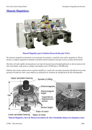 Prof. Juan Carlos Campos Rubio Introdução à Engenharia de Precisão 
Mancais Magnéticos: 
Mancal Magnético para Turbinas Desenvolvido pela NASA. 
Os mancais magnéticos baseiam-se no principio da atração e repulsão entre pólos magnéticos. Desta forma os campos magnéticos mantém o elemento móvel suspenso sem que ocorra contato metal-metal. 
Devido a elevada rigidez alcançada por este tipo de mancal sua principal aplicação se da em mancais de alta velocidade, onde pode-se atingir velocidades entre 10.000 rpm e 100.000 rpm. 
Embora não exista contato entre as partes metálicas, a ação das correntes parasitas (fucall) provoca uma geração elevada de calor o que implica na utilização de sistemas de refrigeração de alto desempenho. 
Mancal Magnético Ativo & Motores/Geradores de Alta Velocidades (http:www.kingsbury.com) 
UFMG – Belo Horizonte 2004 
 