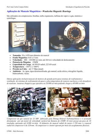 Prof. Juan Carlos Campos Rubio Introdução à Engenharia de Precisão 
Aplicações de Mancais Magnéticos - Waukesha Magnetic Bearings 
São utilizados em compressores, bombas, turbo expansores, turbinas de vapor e a gás, motores e centrifugas. 
• Tamanho: 38 a 1470 mm diâmetro do mancal 
• Fenda Magnética: 0.01 a 5 mm 
• Velocidade: 400 – 120 000 rev/min; até 264 m/s velocidade de deslocamento 
• Potencia da Máquina: 23MW 
• Capacidade de Carga; até 80 kN radial; 222 kN axial 
• Temperatura: -185°C a +480°C 
• Pressão na Cuba : até 17 Mpa (atual) 
• Ambiente: Ar, água, água desmineralisada, gás natural, acido nítrico, nitrogênio liquido, hidrocarbono, vácuo. 
Outras aplicações incluem mancais de motores de grande porte para sistemas de resfriamento e ventilação de sistemas de resfriamento de gases a alta temperatura de reatores nucleares e três dosadores de neutrons (neutron choppers) que operam a at 20.000 rev/min podendo chegar a 40 000 rev/min 
Compressor de gás natural de 23 MW fabricado pela Demag Delaval Turbomachinery e é acionado diretamente por um motor de velocidade variável da Siemens de 23MW. O rotor possui um peso de 10 toneladas operando até 6.900 rev/min. O diâmetro do mancal radial do motor é 550 mm e o mancal radial do compressor é de 320 mm. O compressor e o motor operam por meio de acoplamentos flexíveis. 
UFMG – Belo Horizonte 2004 
 