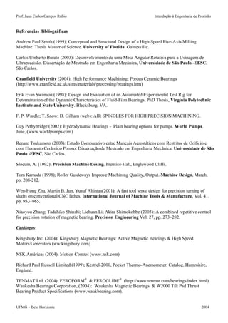 Prof. Juan Carlos Campos Rubio Introdução à Engenharia de Precisão 
Referencias Bibliográficas 
Andrew Paul Smith (1999): Conceptual and Structural Design of a High-Speed Five-Axis Milling Machine. Thesis Master of Science. University of Florida. Gainesville. 
Carlos Umberto Burato (2003): Desenvolvimento de uma Mesa Angular Rotativa para a Usinagem de Ultraprecisão. Dissertação de Mestrado em Engenharia Mecânica, Universidade de São Paulo -EESC, São Carlos. 
Cranfield University (2004): High Performance Machining: Porous Ceramic Bearings (http://www.cranfield.ac.uk/sims/materials/processing/bearings.htm) 
Erik Evan Swanson (1998): Design and Evaluation of an Automated Experimental Test Rig for Determination of the Dynamic Characteristics of Fluid-Film Bearings. PhD Thesis, Virginia Polytechnic Institute and State University. Blacksburg, VA. 
F. P. Wardle; T. Snow; D. Gilham (web): AIR SPINDLES FOR HIGH PRECISION MACHINING. 
Guy Pethybridge (2002): Hydrodynamic Bearings - Plain bearing options for pumps. World Pumps. June, (www.worldpumps.com) 
Renato Tsukamoto (2003): Estudo Comparativo entre Mancais Aerostáticos com Restritor de Orifício e com Elemento Cerâmico Poroso. Dissertação de Mestrado em Engenharia Mecânica, Universidade de São Paulo -EESC, São Carlos. 
Slocum, A. (1992); Precision Machine Desing. Prentice-Hall, Englewood Cliffs. 
Tom Kamada (1998); Roller Guideways Improve Machining Quality, Output. Machine Design, March, pp. 208-212. 
Wen-Hong Zhu, Martin B. Jun, Yusuf Altintas(2001): A fast tool servo design for precision turning of shafts on conventional CNC lathes. International Journal of Machine Tools & Manufacture, Vol. 41. pp. 953–965. 
Xiaoyou Zhang; Tadahiko Shinshi; Lichuan Li; Akira Shimokohbe (2003): A combined repetitive control for precision rotation of magnetic bearing. Precision Engineering Vol. 27, pp. 273–282. 
Catálogos: 
Kingsbury Inc. (2004); Kingsbury Magnetic Bearings: Active Magnetic Bearings & High Speed Motors/Generators (ww.kingsbury.com). 
NSK Américas (2004): Motion Control (www.nsk.com) 
Richard Paul Russell Limited (1999); Kestrel-2000, Pocket Thermo-Anemometer, Catalog. Hampshire, England. 
TENMAT Ltd. (2004): FEROFORM® & FEROGLIDE® (http://www.tenmat.com/bearings/index.html) 
Waukesha Bearings Corporation, (2004): Waukesha Magnetic Bearings & W2000 Tilt Pad Thrust Bearing Product Specifications (www.waukbearing.com). 
UFMG – Belo Horizonte 2004 
